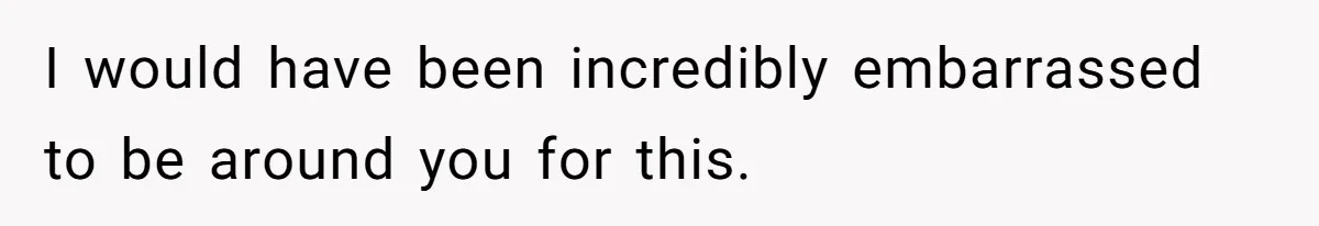 I would have been incredibly embarrassed to be around you for this.