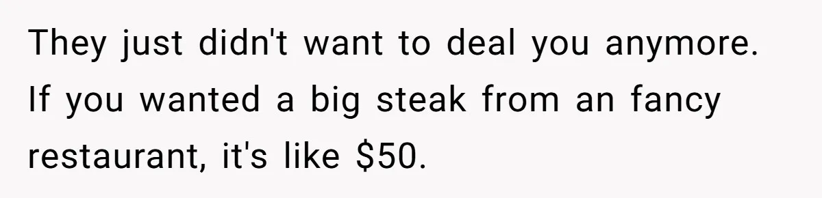 They just didn't want to deal you anymore. If you wanted a big steak from an fancy restaurant, it's like $50.