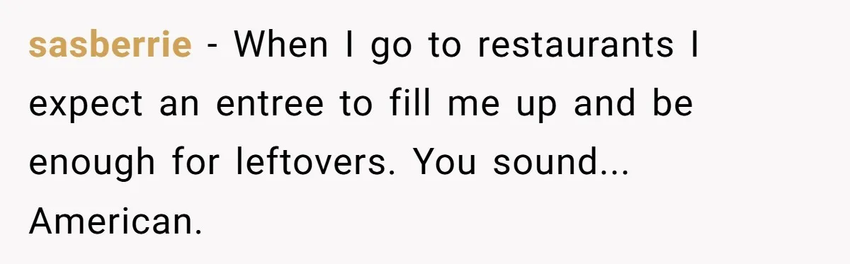 sasberrie − When I go to restaurants I expect an entree to fill me up and be enough for leftovers. You sound... American.