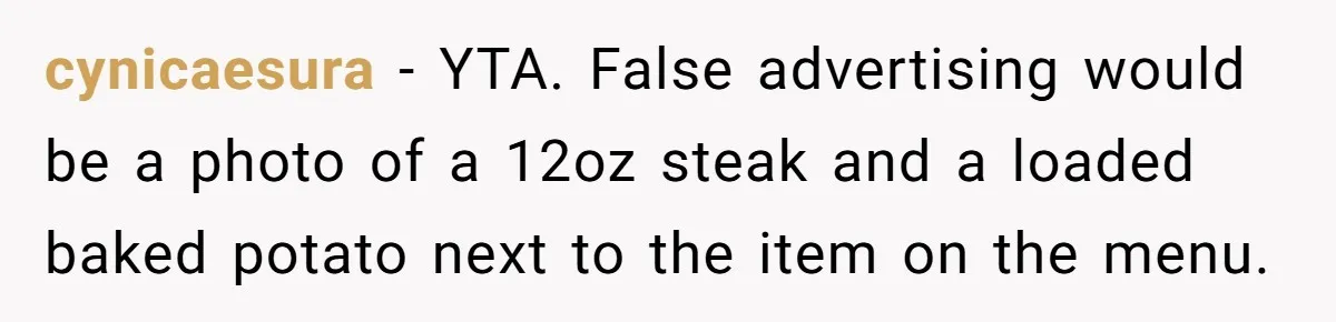 cynicaesura − YTA. False advertising would be a photo of a 12oz steak and a loaded baked potato next to the item on the menu.