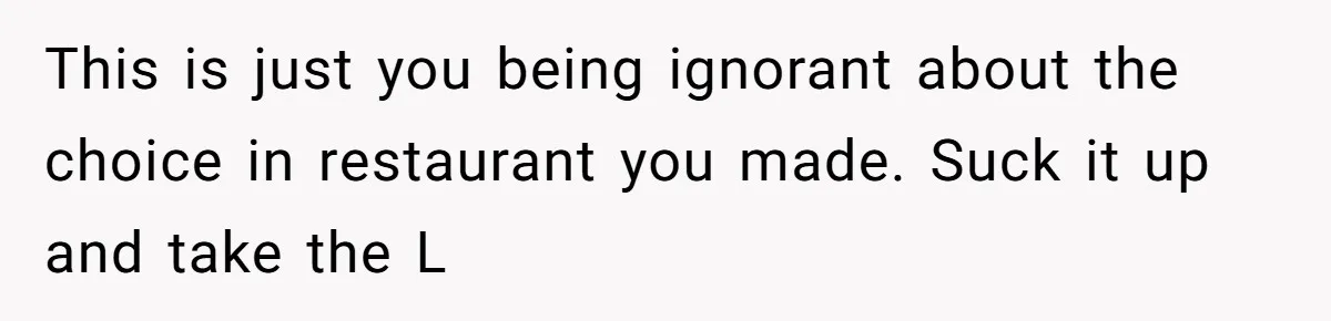This is just you being ignorant about the choice in restaurant you made. Suck it up and take the L