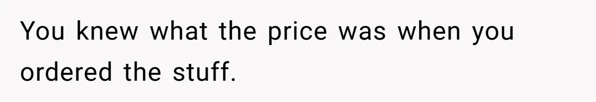 You knew what the price was when you ordered the stuff.