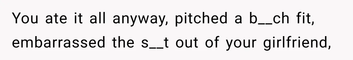 You ate it all anyway, pitched a b__ch fit, embarrassed the s__t out of your girlfriend,