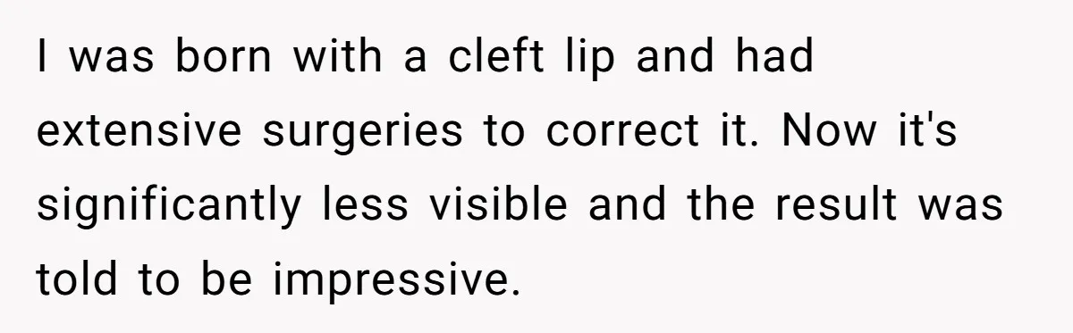 I was born with a cleft lip and had extensive surgeries to correct it. Now it's significantly less visible and the result was told to be impressive.