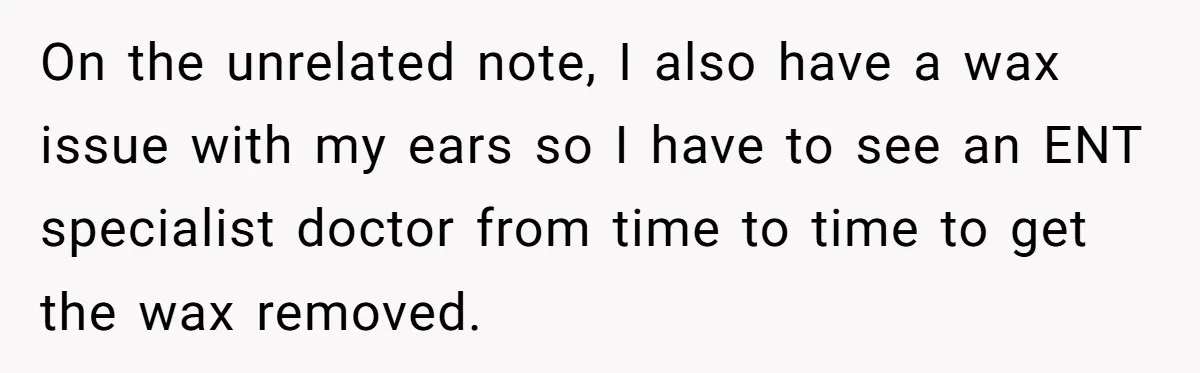 On the unrelated note, I also have a wax issue with my ears so I have to see an ENT specialist doctor from time to time to get the wax...