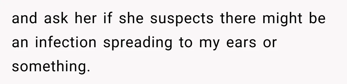 and ask her if she suspects there might be an infection spreading to my ears or something.
