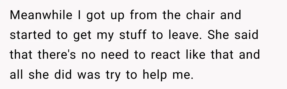 Meanwhile I got up from the chair and started to get my stuff to leave. She said that there's no need to react like that and all she did was...