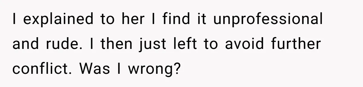 I explained to her I find it unprofessional and rude. I then just left to avoid further conflict. Was I wrong?