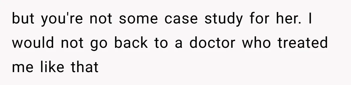 but you're not some case study for her. I would not go back to a doctor who treated me like that