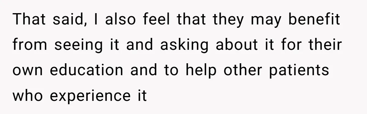 That said, I also feel that they may benefit from seeing it and asking about it for their own education and to help other patients who experience it