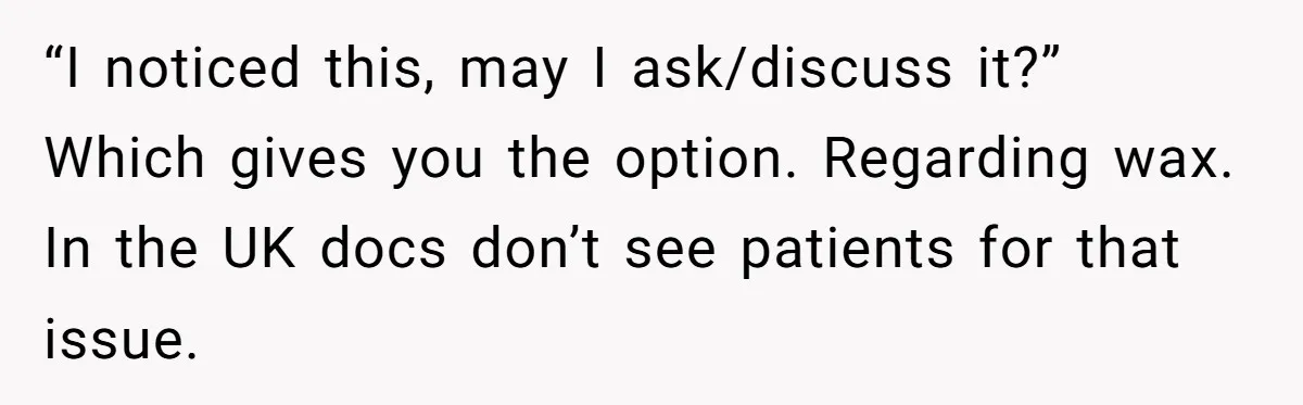 “I noticed this, may I ask/discuss it?” Which gives you the option. Regarding wax. In the UK docs don’t see patients for that issue.