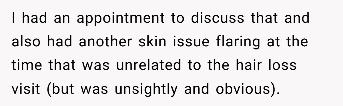 I had an appointment to discuss that and also had another skin issue flaring at the time that was unrelated to the hair loss visit (but was unsightly and obvious).