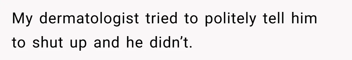 My dermatologist tried to politely tell him to shut up and he didn’t.