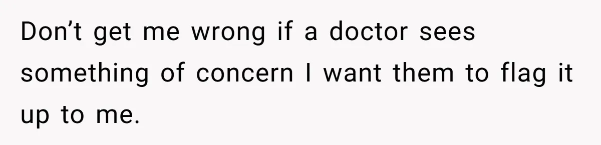 Don’t get me wrong if a doctor sees something of concern I want them to flag it up to me.