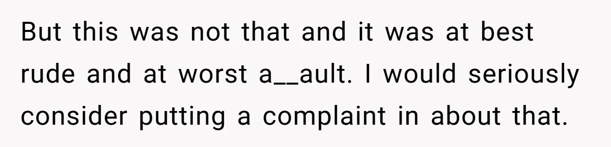 But this was not that and it was at best rude and at worst a__ault. I would seriously consider putting a complaint in about that.