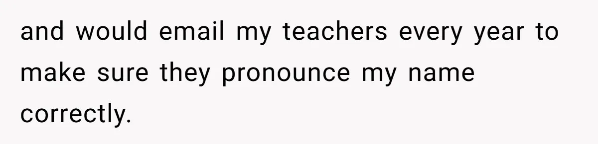 and would email my teachers every year to make sure they pronounce my name correctly.