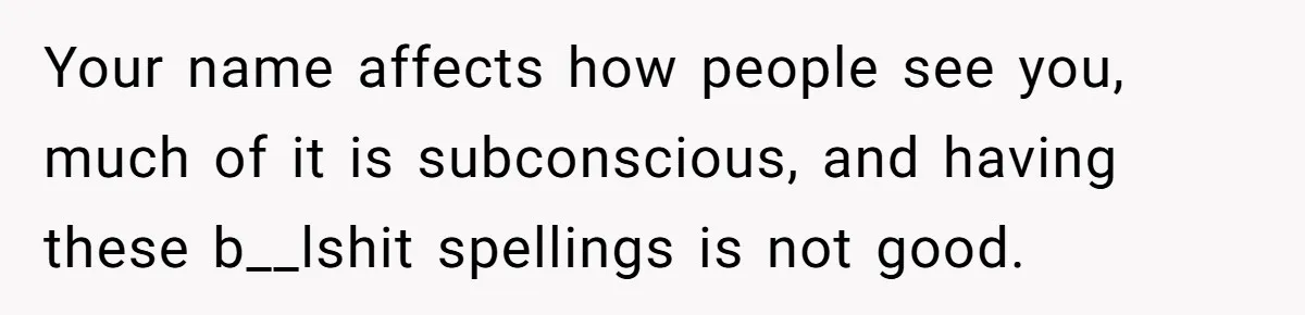 Your name affects how people see you, much of it is subconscious, and having these b__lshit spellings is not good.