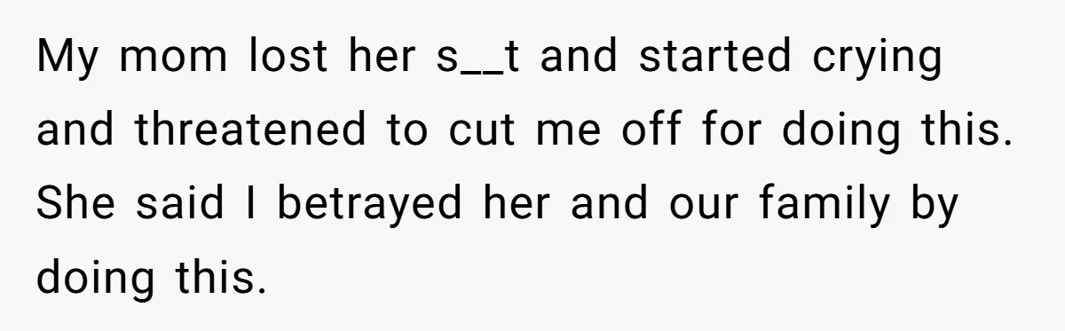 My mom lost her s__t and started crying and threatened to cut me off for doing this. She said I betrayed her and our family by doing this.