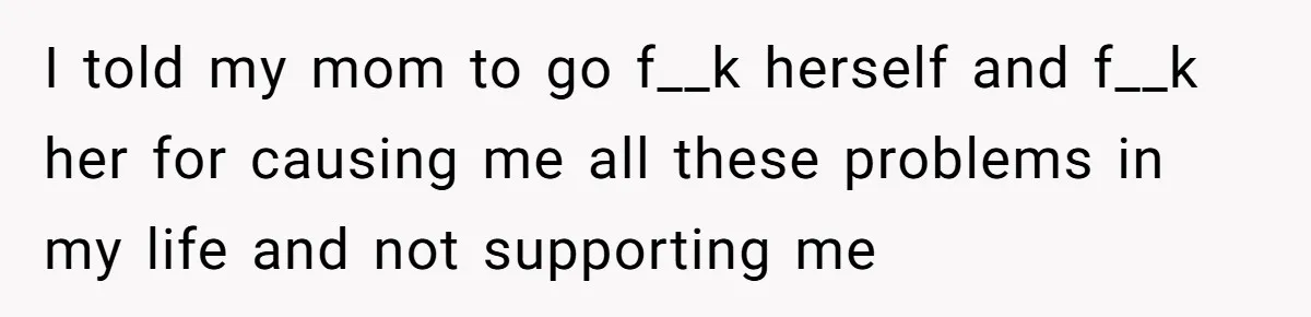 I told my mom to go f__k herself and f__k her for causing me all these problems in my life and not supporting me