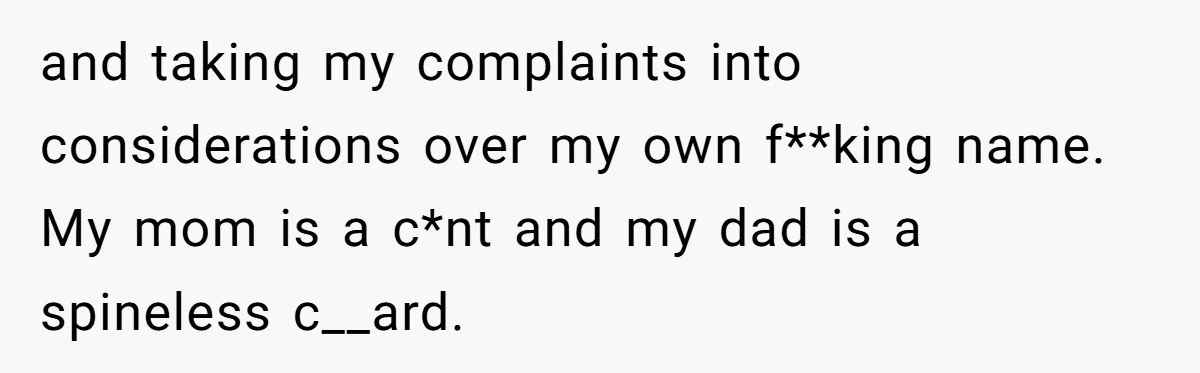 and taking my complaints into considerations over my own f**king name. My mom is a c*nt and my dad is a spineless c__ard.