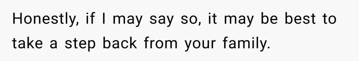 Honestly, if I may say so, it may be best to take a step back from your family.