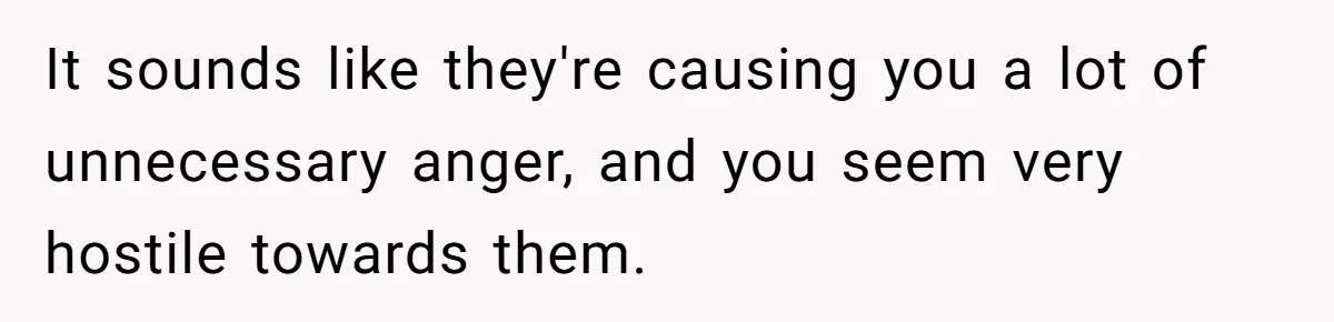 It sounds like they're causing you a lot of unnecessary anger, and you seem very hostile towards them.