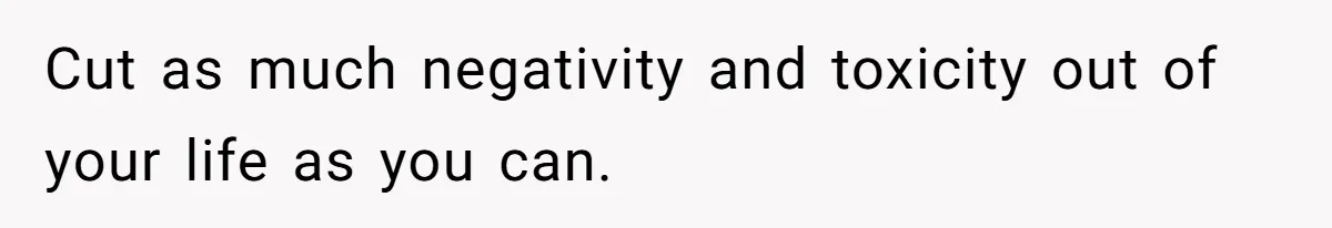 Cut as much negativity and toxicity out of your life as you can.