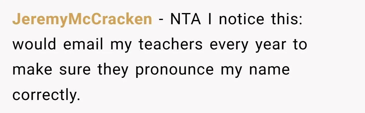 JeremyMcCracken − NTA I notice this: would email my teachers every year to make sure they pronounce my name correctly.