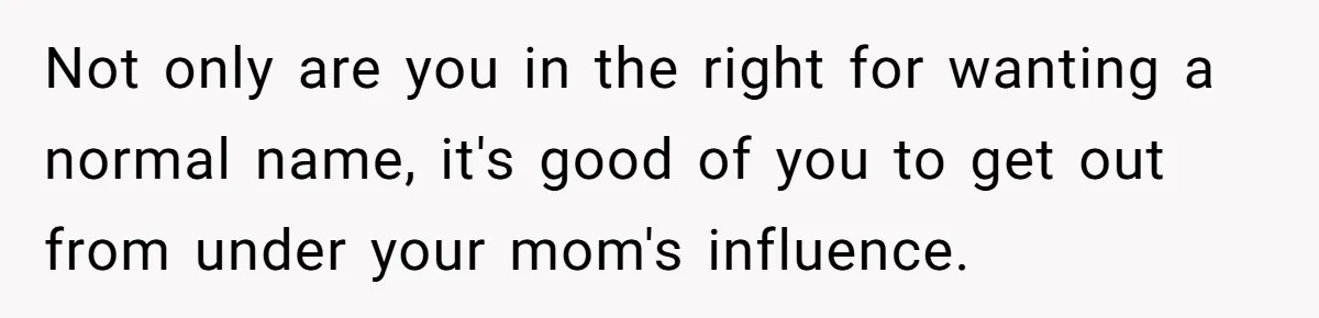 Not only are you in the right for wanting a normal name, it's good of you to get out from under your mom's influence.