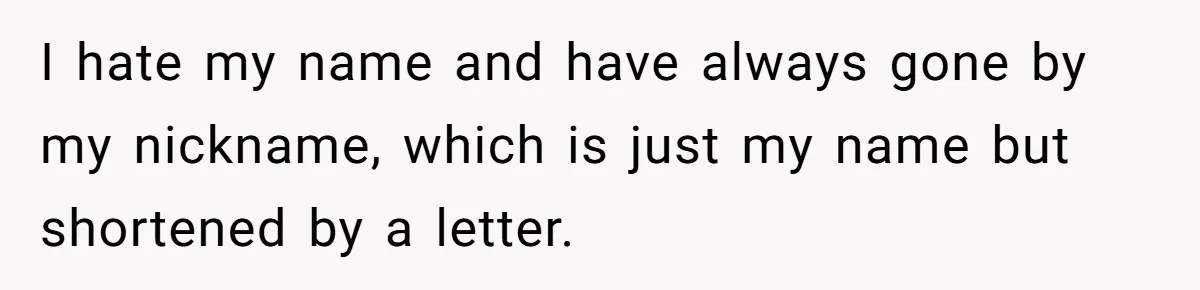I hate my name and have always gone by my nickname, which is just my name but shortened by a letter.