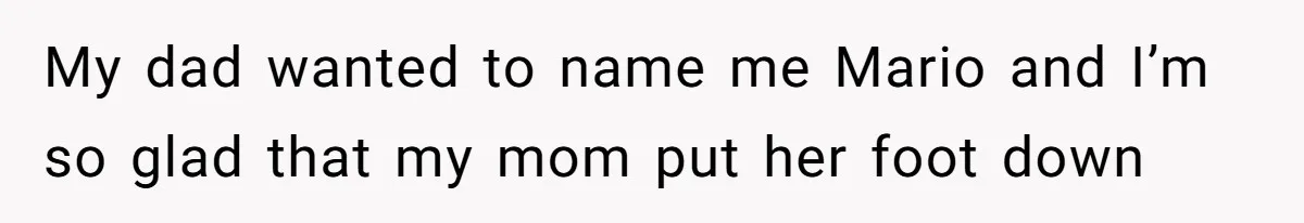 My dad wanted to name me Mario and I’m so glad that my mom put her foot down