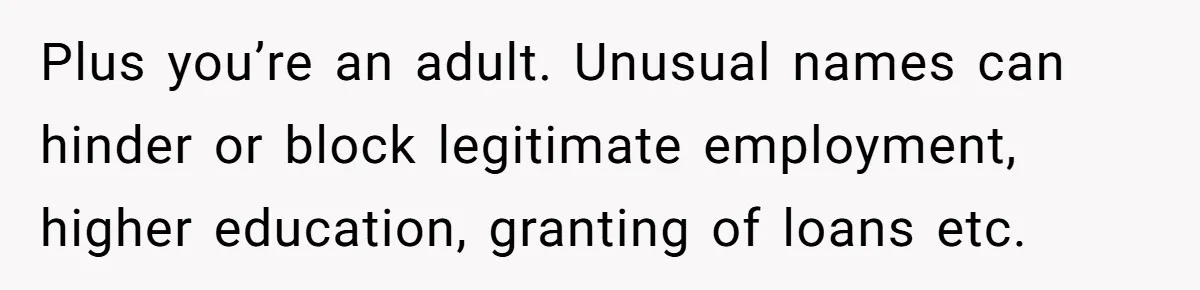 Plus you’re an adult. Unusual names can hinder or block legitimate employment, higher education, granting of loans etc.