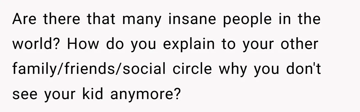 Are there that many insane people in the world? How do you explain to your other family/friends/social circle why you don't see your kid anymore?