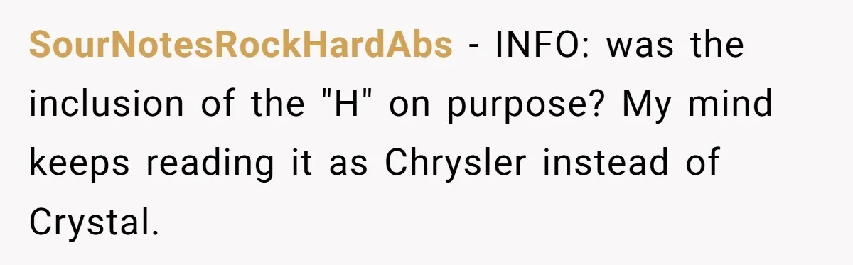 SourNotesRockHardAbs − INFO: was the inclusion of the "H" on purpose? My mind keeps reading it as Chrysler instead of Crystal.