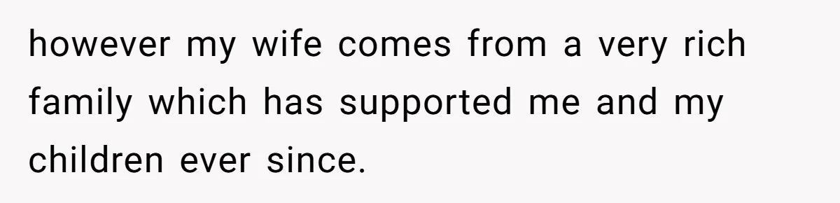 however my wife comes from a very rich family which has supported me and my children ever since.