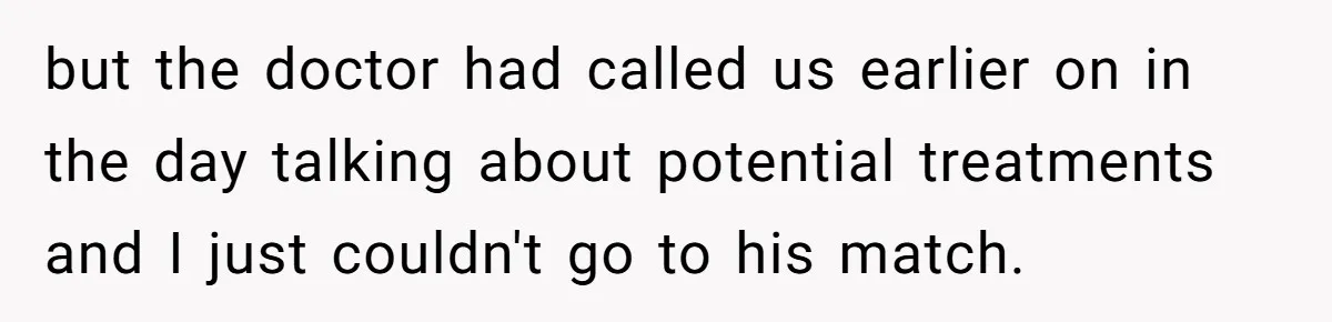 but the doctor had called us earlier on in the day talking about potential treatments and I just couldn't go to his match.