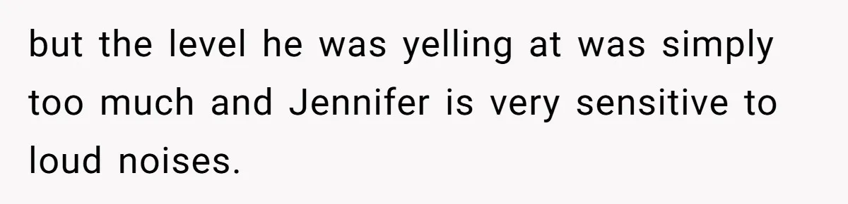 but the level he was yelling at was simply too much and Jennifer is very sensitive to loud noises.