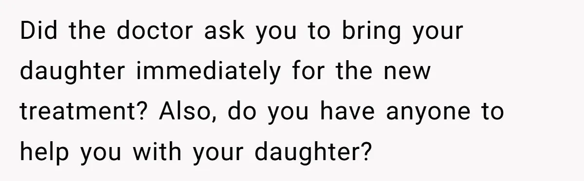 Did the doctor ask you to bring your daughter immediately for the new treatment? Also, do you have anyone to help you with your daughter?
