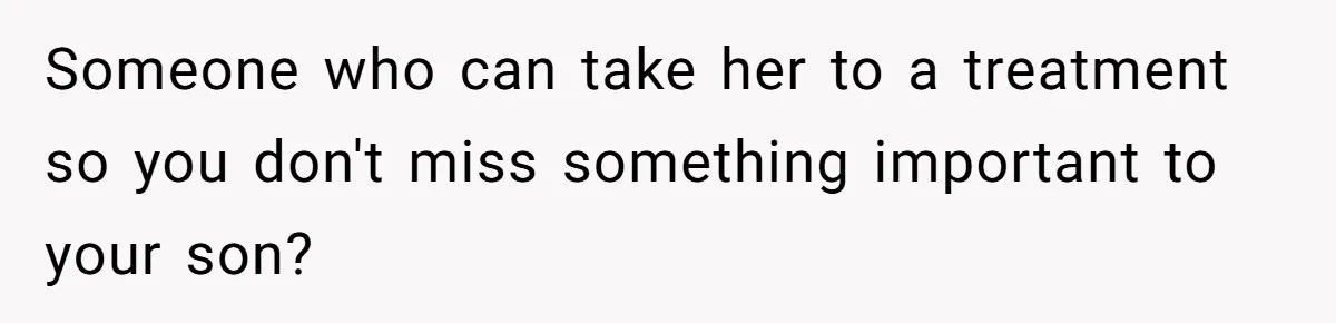Someone who can take her to a treatment so you don't miss something important to your son?