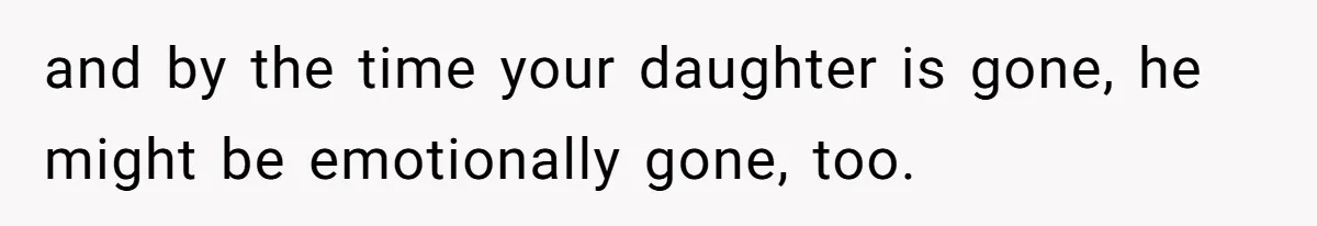 and by the time your daughter is gone, he might be emotionally gone, too.