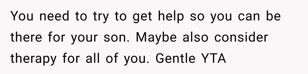 You need to try to get help so you can be there for your son. Maybe also consider therapy for all of you. Gentle YTA