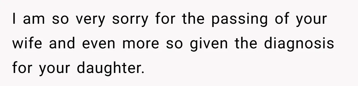 I am so very sorry for the passing of your wife and even more so given the diagnosis for your daughter.
