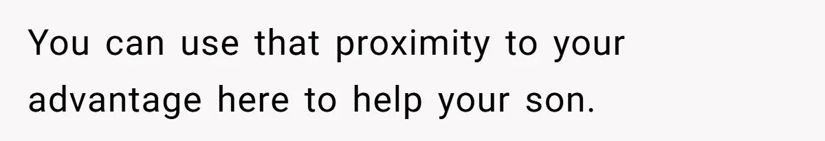 You can use that proximity to your advantage here to help your son.