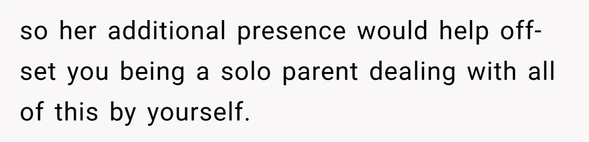 so her additional presence would help off-set you being a solo parent dealing with all of this by yourself.