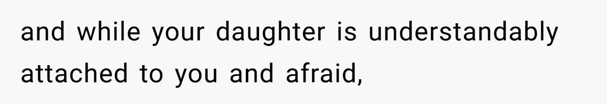 and while your daughter is understandably attached to you and afraid,