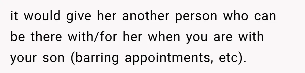 it would give her another person who can be there with/for her when you are with your son (barring appointments, etc).