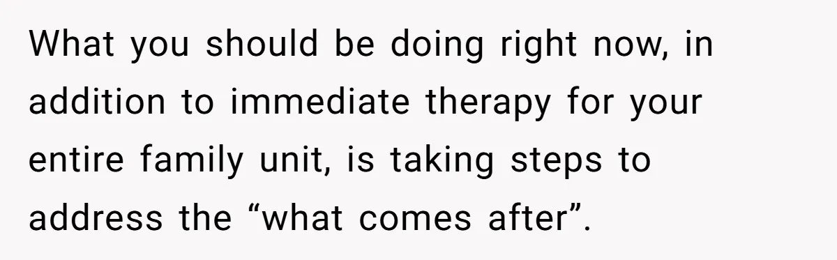 What you should be doing right now, in addition to immediate therapy for your entire family unit, is taking steps to address the “what comes after”.