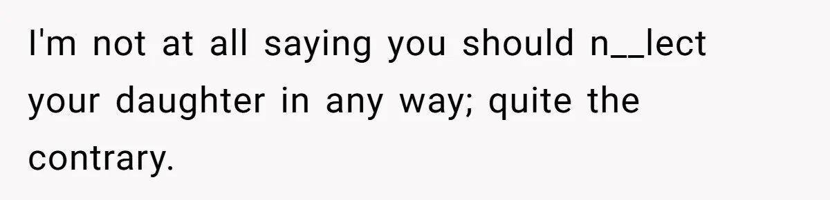 I'm not at all saying you should n__lect your daughter in any way; quite the contrary.