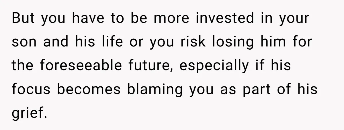 But you have to be more invested in your son and his life or you risk losing him for the foreseeable future, especially if his focus becomes blaming you as...