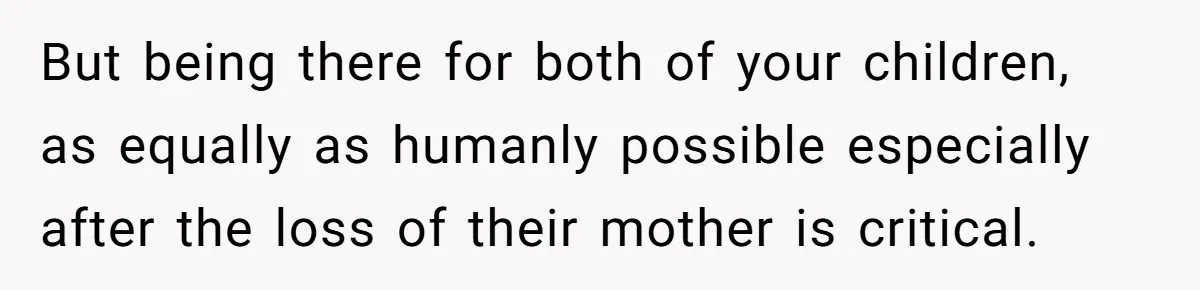 But being there for both of your children, as equally as humanly possible especially after the loss of their mother is critical.